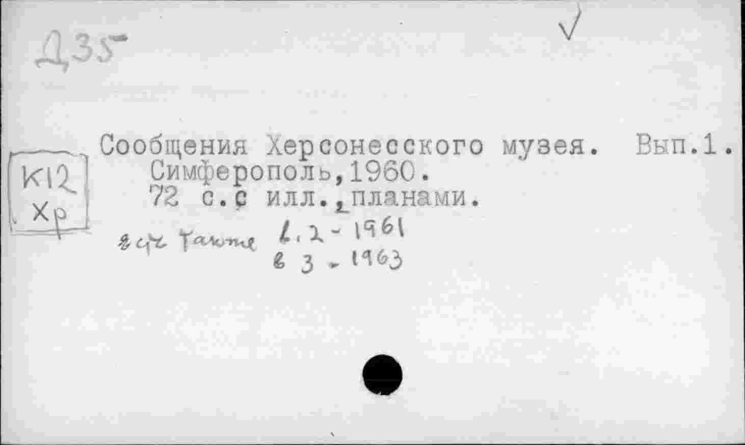 ﻿Дзг
Сообщения Херсонесского музея. Симферополь,1960.
72 с.с илл.^планами.
Z . X - И
fe з . И&3
Вып.1.